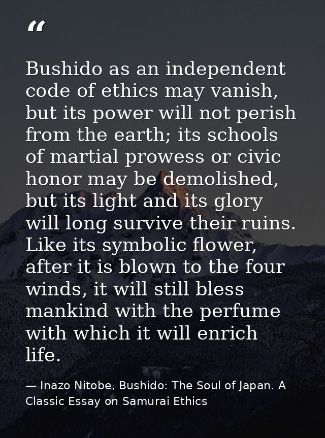 Bushido as an independent code of ethics may vanish, but its power will not perish from the earth; its schools of martia — Inazo Nitobe, Bushido: The Soul of Japan. A Classic Essay on Samurai Ethics