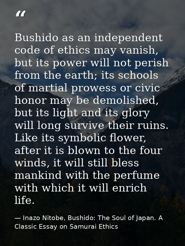Bushido as an independent code of ethics may vanish, but its power will not perish from the earth; its schools of martia — Inazo Nitobe, Bushido: The Soul of Japan. A Classic Essay on Samurai Ethics