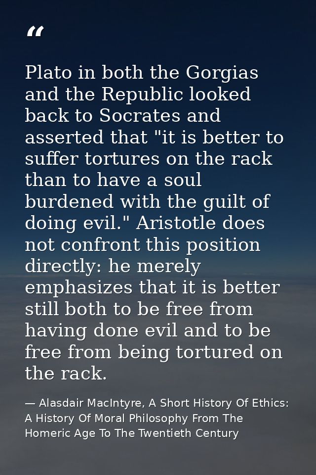 Plato in both the Gorgias and the Republic looked back to Socrates and asserted that "it is better to suffer tortures on — Alasdair MacIntyre, A Short History Of Ethics: A History Of Moral Philosophy From The Homeric Age To The Twentieth Century