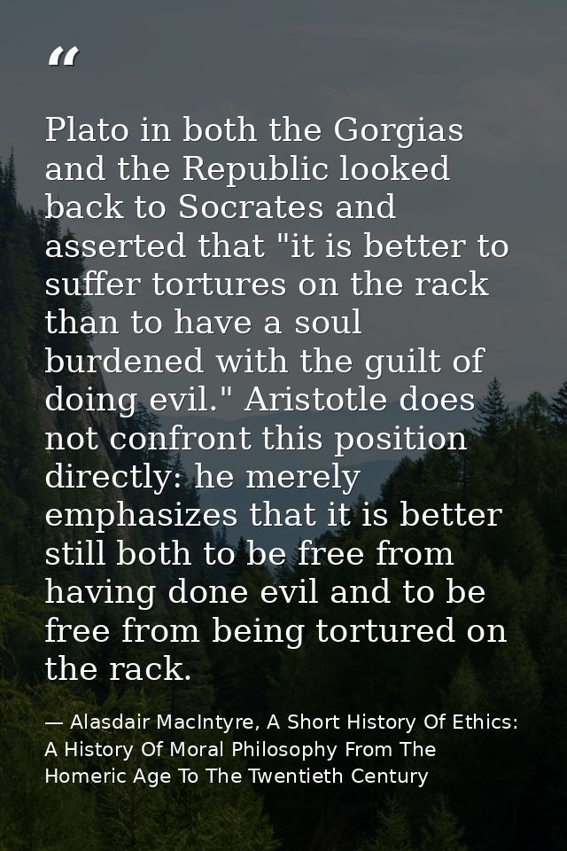 Plato in both the Gorgias and the Republic looked back to Socrates and asserted that "it is better to suffer tortures on — Alasdair MacIntyre, A Short History Of Ethics: A History Of Moral Philosophy From The Homeric Age To The Twentieth Century