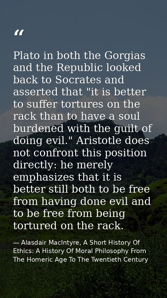 Plato in both the Gorgias and the Republic looked back to Socrates and asserted that "it is better to suffer tortures on — Alasdair MacIntyre, A Short History Of Ethics: A History Of Moral Philosophy From The Homeric Age To The Twentieth Century