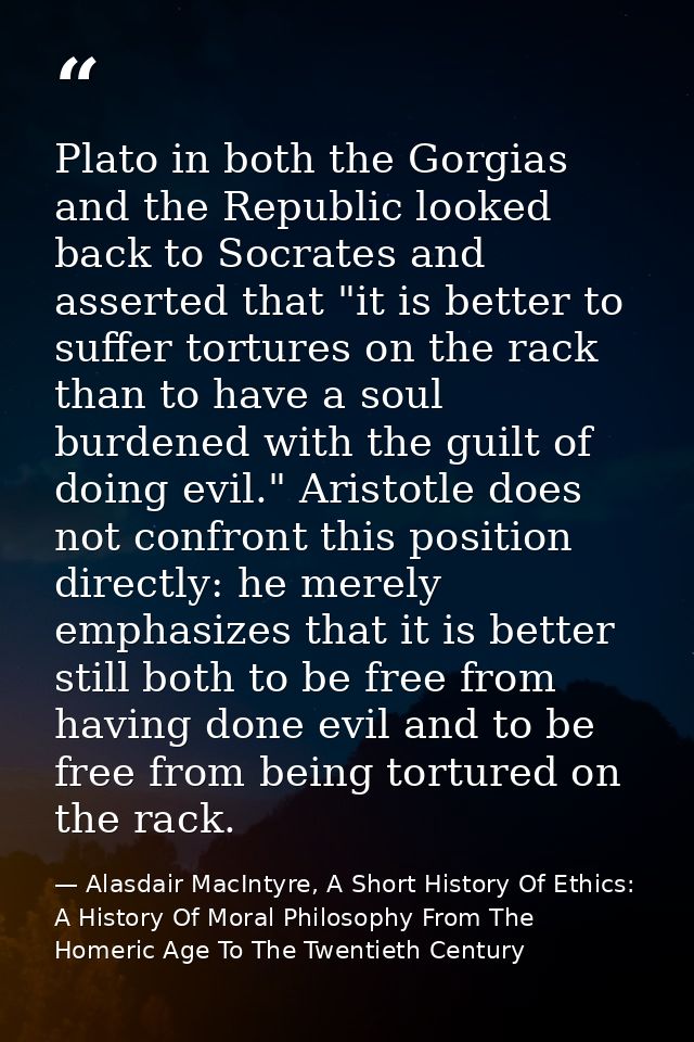 Plato in both the Gorgias and the Republic looked back to Socrates and asserted that "it is better to suffer tortures on — Alasdair MacIntyre, A Short History Of Ethics: A History Of Moral Philosophy From The Homeric Age To The Twentieth Century