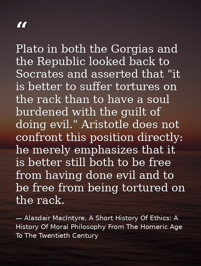 Plato in both the Gorgias and the Republic looked back to Socrates and asserted that "it is better to suffer tortures on — Alasdair MacIntyre, A Short History Of Ethics: A History Of Moral Philosophy From The Homeric Age To The Twentieth Century