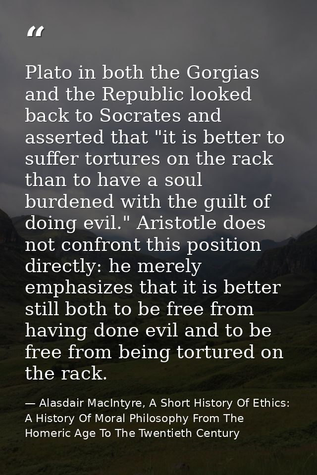 Plato in both the Gorgias and the Republic looked back to Socrates and asserted that "it is better to suffer tortures on — Alasdair MacIntyre, A Short History Of Ethics: A History Of Moral Philosophy From The Homeric Age To The Twentieth Century