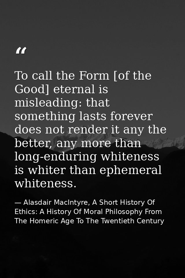 To call the Form [of the Good] eternal is misleading: that something lasts forever does not render it any the better, an — Alasdair MacIntyre, A Short History Of Ethics: A History Of Moral Philosophy From The Homeric Age To The Twentieth Century