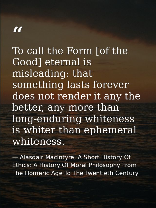 To call the Form [of the Good] eternal is misleading: that something lasts forever does not render it any the better, an — Alasdair MacIntyre, A Short History Of Ethics: A History Of Moral Philosophy From The Homeric Age To The Twentieth Century