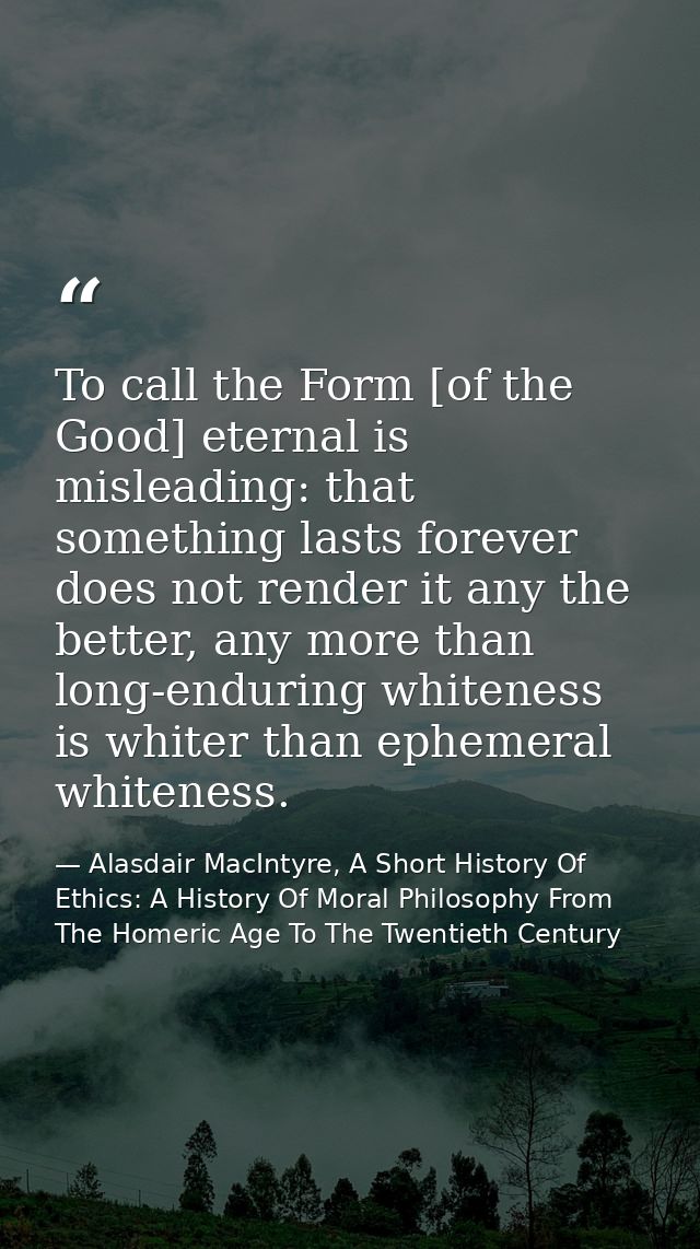 To call the Form [of the Good] eternal is misleading: that something lasts forever does not render it any the better, an — Alasdair MacIntyre, A Short History Of Ethics: A History Of Moral Philosophy From The Homeric Age To The Twentieth Century