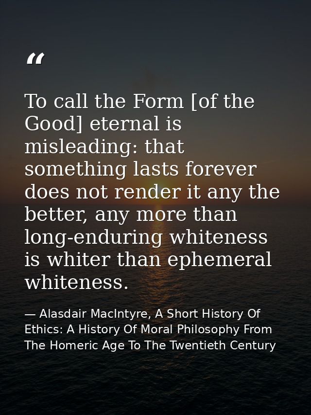 To call the Form [of the Good] eternal is misleading: that something lasts forever does not render it any the better, an — Alasdair MacIntyre, A Short History Of Ethics: A History Of Moral Philosophy From The Homeric Age To The Twentieth Century