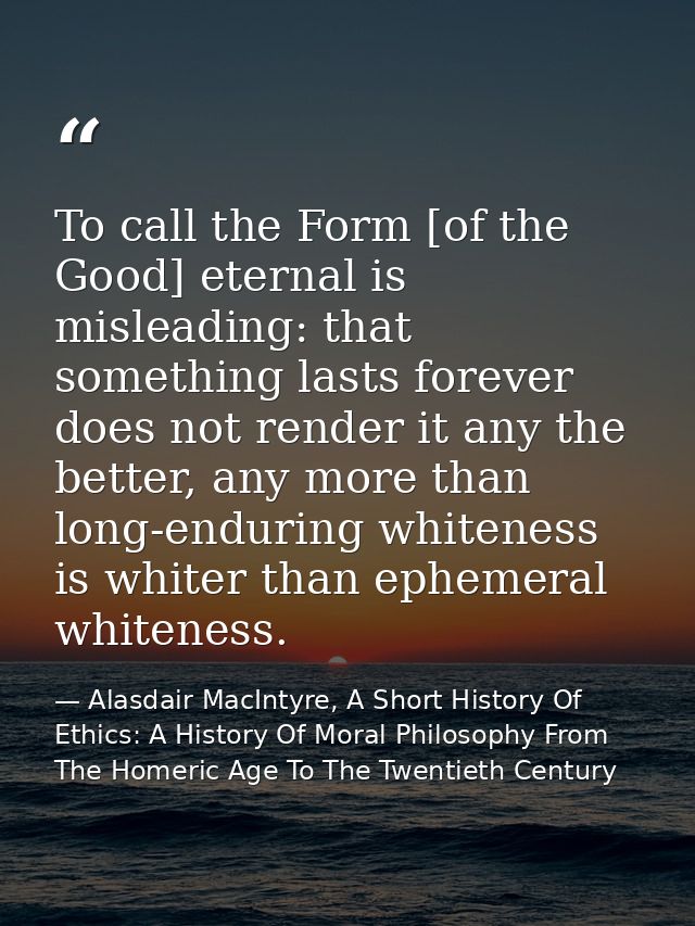 To call the Form [of the Good] eternal is misleading: that something lasts forever does not render it any the better, an — Alasdair MacIntyre, A Short History Of Ethics: A History Of Moral Philosophy From The Homeric Age To The Twentieth Century