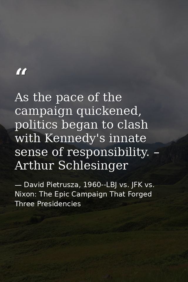 As the pace of the campaign quickened, politics began to clash with Kennedy's innate sense of responsibility. – Arthur S — David Pietrusza, 1960--LBJ vs. JFK vs. Nixon: The Epic Campaign That Forged Three Presidencies