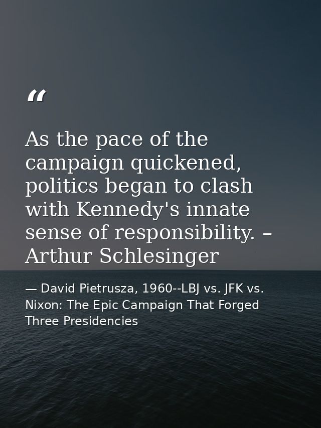 As the pace of the campaign quickened, politics began to clash with Kennedy's innate sense of responsibility. – Arthur S — David Pietrusza, 1960--LBJ vs. JFK vs. Nixon: The Epic Campaign That Forged Three Presidencies