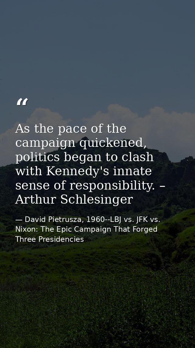 As the pace of the campaign quickened, politics began to clash with Kennedy's innate sense of responsibility. – Arthur S — David Pietrusza, 1960--LBJ vs. JFK vs. Nixon: The Epic Campaign That Forged Three Presidencies