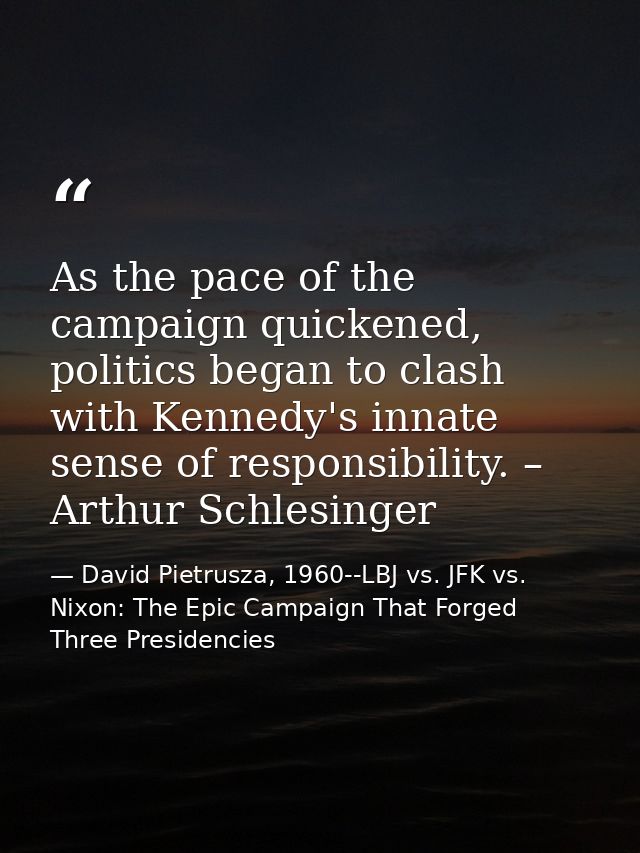As the pace of the campaign quickened, politics began to clash with Kennedy's innate sense of responsibility. – Arthur S — David Pietrusza, 1960--LBJ vs. JFK vs. Nixon: The Epic Campaign That Forged Three Presidencies