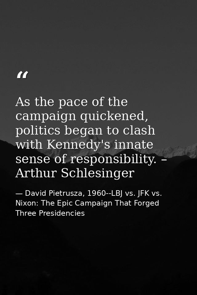 As the pace of the campaign quickened, politics began to clash with Kennedy's innate sense of responsibility. – Arthur S — David Pietrusza, 1960--LBJ vs. JFK vs. Nixon: The Epic Campaign That Forged Three Presidencies