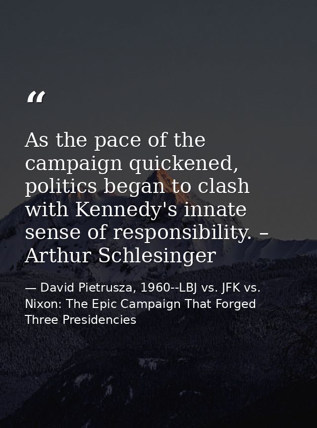 As the pace of the campaign quickened, politics began to clash with Kennedy's innate sense of responsibility. – Arthur S — David Pietrusza, 1960--LBJ vs. JFK vs. Nixon: The Epic Campaign That Forged Three Presidencies