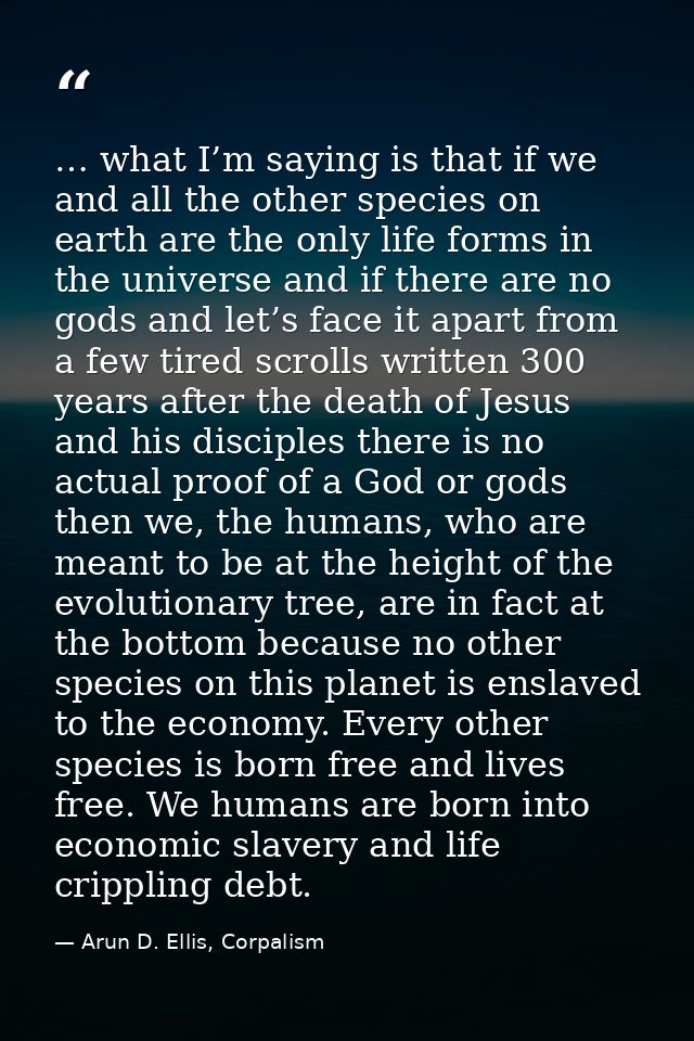… what I’m saying is that if we and all the other species on earth are the only life forms in the universe and if there  — Arun D. Ellis, Corpalism