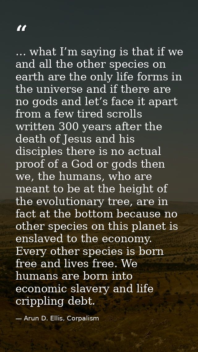 … what I’m saying is that if we and all the other species on earth are the only life forms in the universe and if there  — Arun D. Ellis, Corpalism