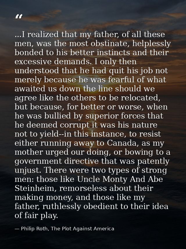...I realized that my father, of all these men, was the most obstinate, helplessly bonded to his better instincts and th — Philip Roth, The Plot Against America