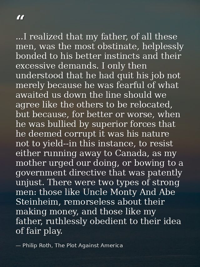 ...I realized that my father, of all these men, was the most obstinate, helplessly bonded to his better instincts and th — Philip Roth, The Plot Against America