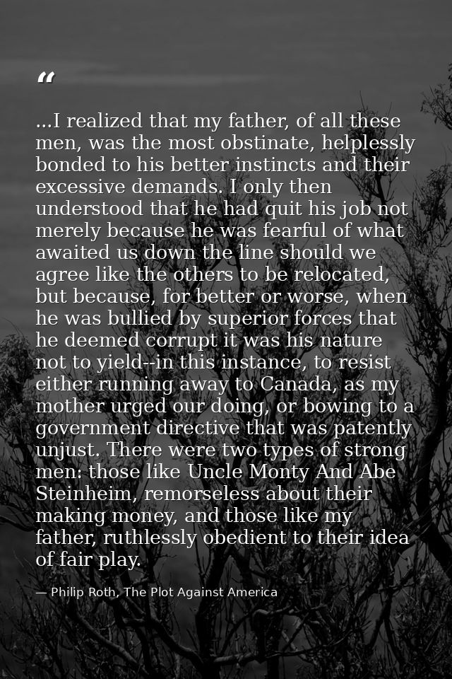 ...I realized that my father, of all these men, was the most obstinate, helplessly bonded to his better instincts and th — Philip Roth, The Plot Against America
