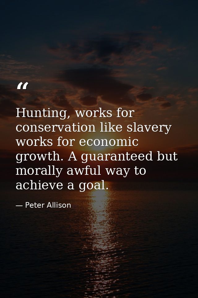 Hunting, works for conservation like slavery works for economic growth. A guaranteed but morally awful way to achieve a  — Peter Allison