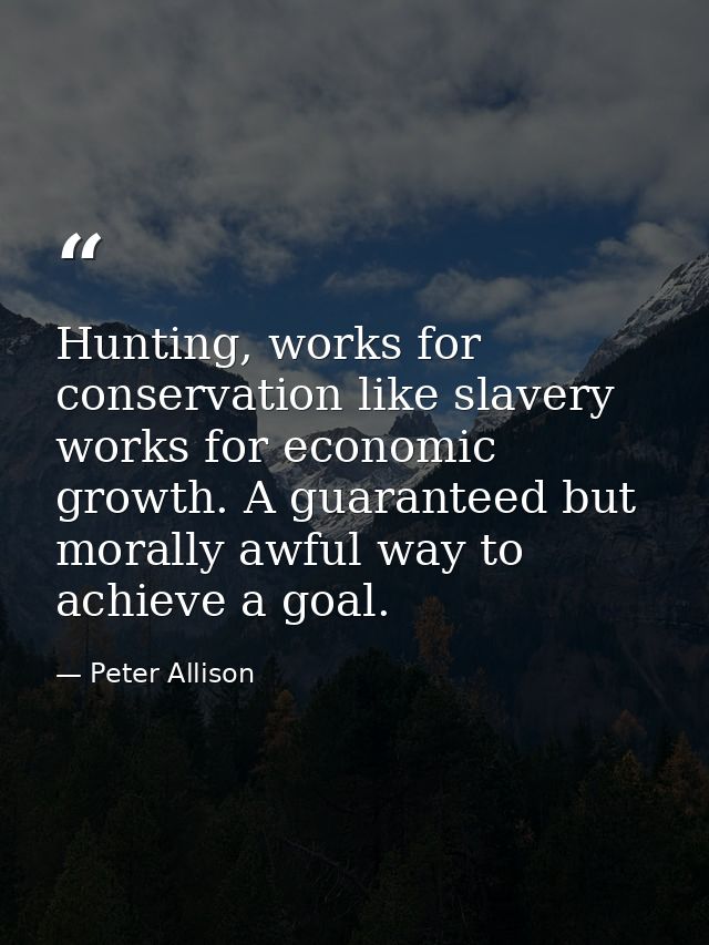 Hunting, works for conservation like slavery works for economic growth. A guaranteed but morally awful way to achieve a  — Peter Allison