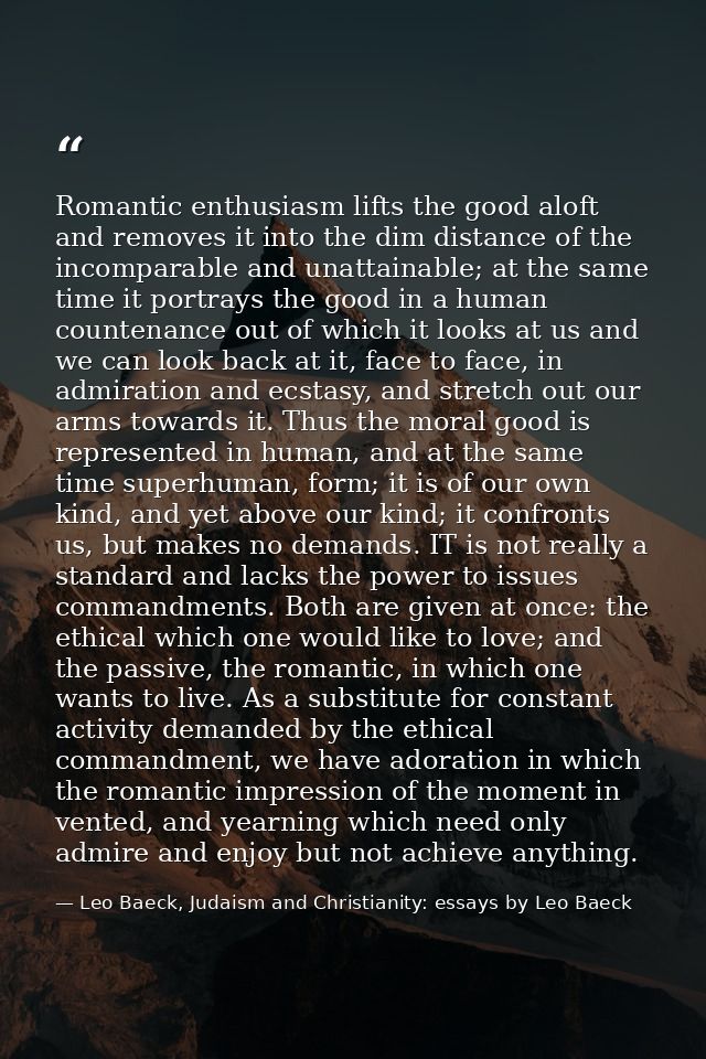 Romantic enthusiasm lifts the good aloft and removes it into the dim distance of the incomparable and unattainable; at t — Leo Baeck, Judaism and Christianity: essays by Leo Baeck