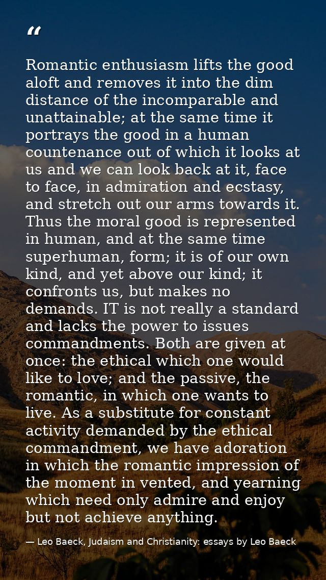 Romantic enthusiasm lifts the good aloft and removes it into the dim distance of the incomparable and unattainable; at t — Leo Baeck, Judaism and Christianity: essays by Leo Baeck