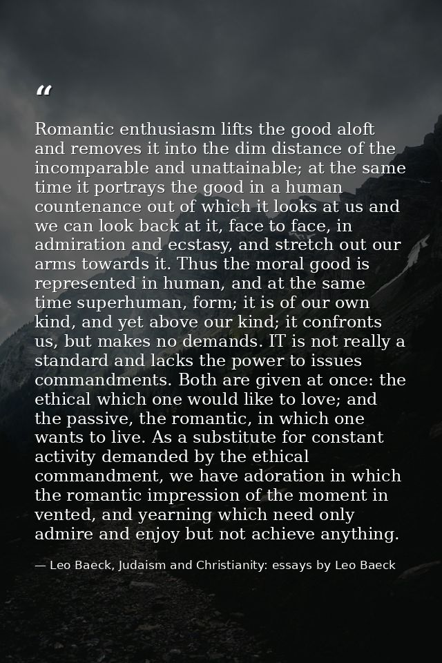 Romantic enthusiasm lifts the good aloft and removes it into the dim distance of the incomparable and unattainable; at t — Leo Baeck, Judaism and Christianity: essays by Leo Baeck