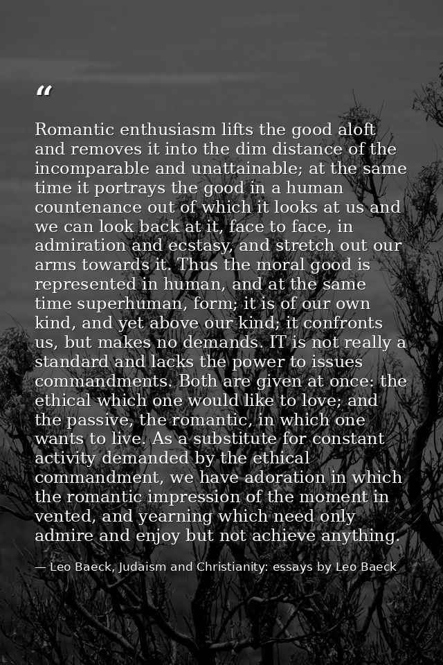 Romantic enthusiasm lifts the good aloft and removes it into the dim distance of the incomparable and unattainable; at t — Leo Baeck, Judaism and Christianity: essays by Leo Baeck