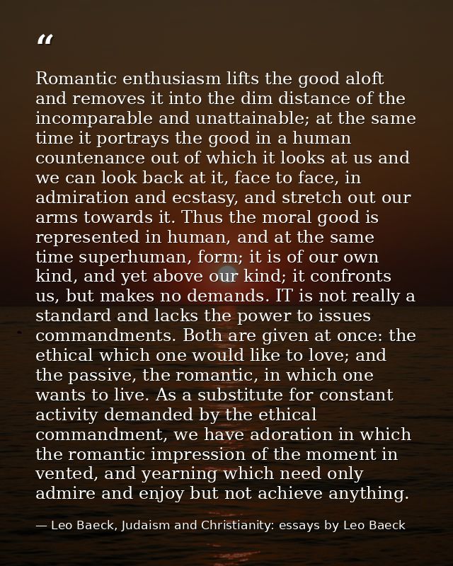 Romantic enthusiasm lifts the good aloft and removes it into the dim distance of the incomparable and unattainable; at t — Leo Baeck, Judaism and Christianity: essays by Leo Baeck
