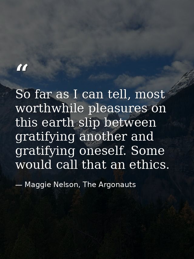 So far as I can tell, most worthwhile pleasures on this earth slip between gratifying another and gratifying oneself. So — Maggie Nelson, The Argonauts