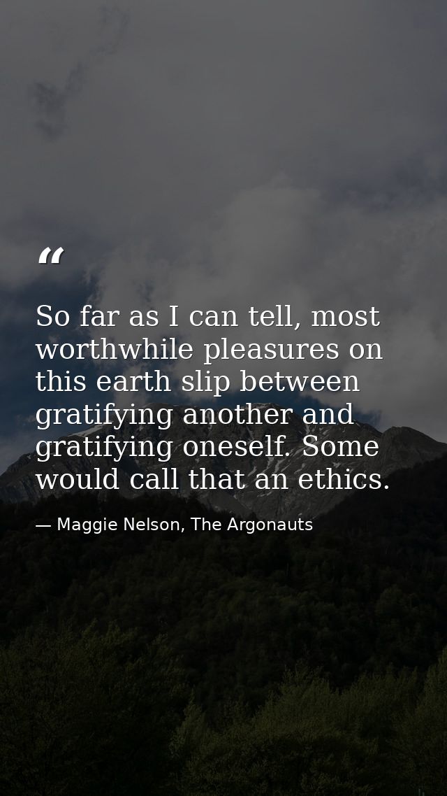 So far as I can tell, most worthwhile pleasures on this earth slip between gratifying another and gratifying oneself. So — Maggie Nelson, The Argonauts
