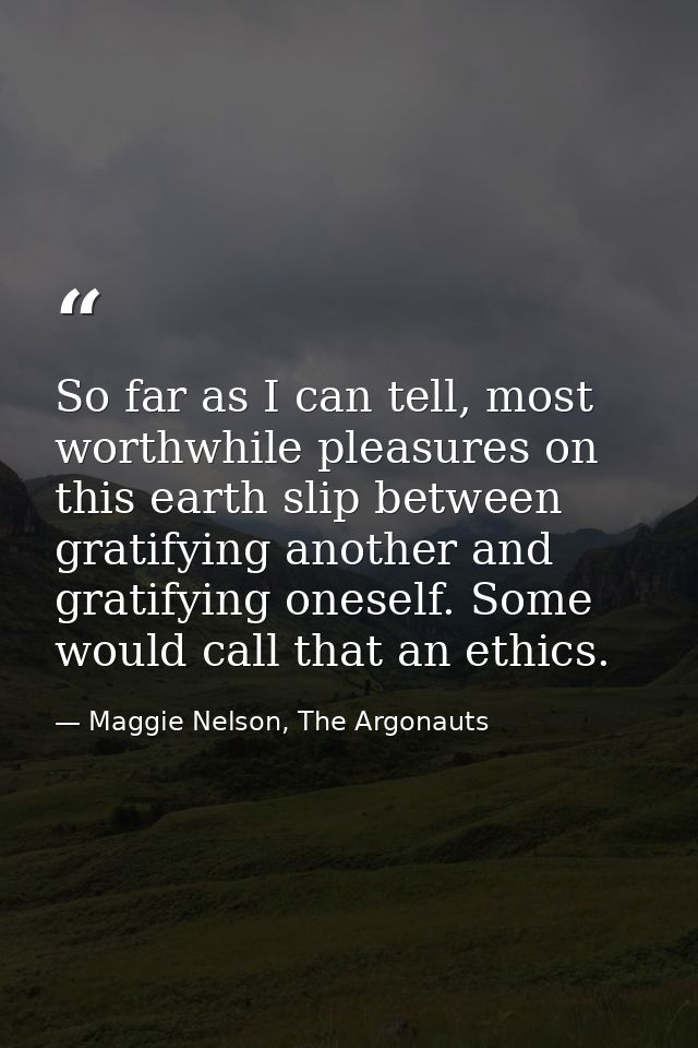 So far as I can tell, most worthwhile pleasures on this earth slip between gratifying another and gratifying oneself. So — Maggie Nelson, The Argonauts