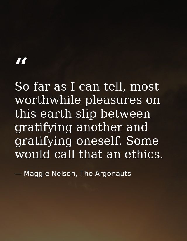 So far as I can tell, most worthwhile pleasures on this earth slip between gratifying another and gratifying oneself. So — Maggie Nelson, The Argonauts