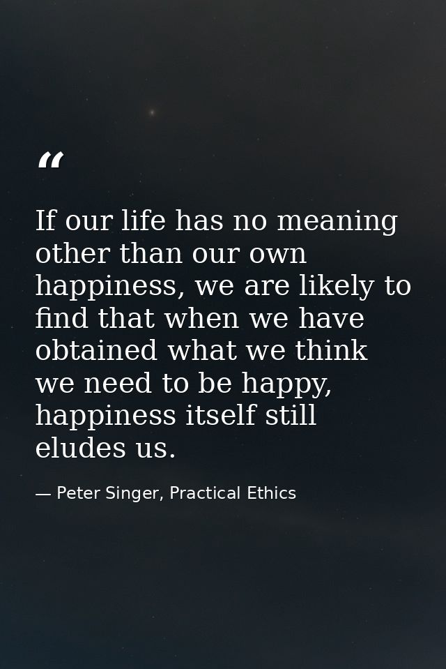 If our life has no meaning other than our own happiness, we are likely to find that when we have obtained what we think  — Peter Singer, Practical Ethics