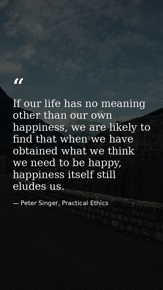 If our life has no meaning other than our own happiness, we are likely to find that when we have obtained what we think  — Peter Singer, Practical Ethics