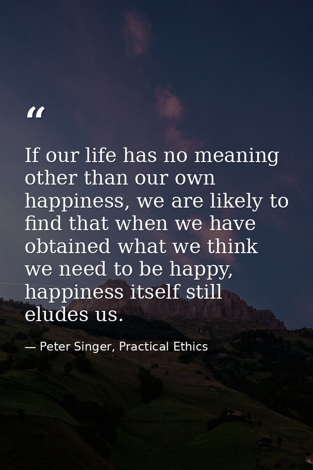If our life has no meaning other than our own happiness, we are likely to find that when we have obtained what we think  — Peter Singer, Practical Ethics