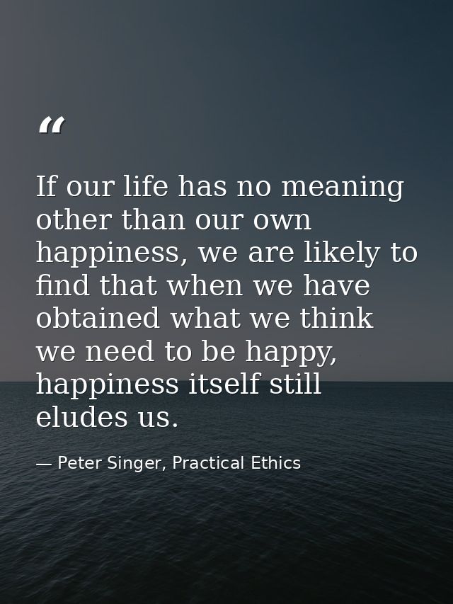 If our life has no meaning other than our own happiness, we are likely to find that when we have obtained what we think  — Peter Singer, Practical Ethics