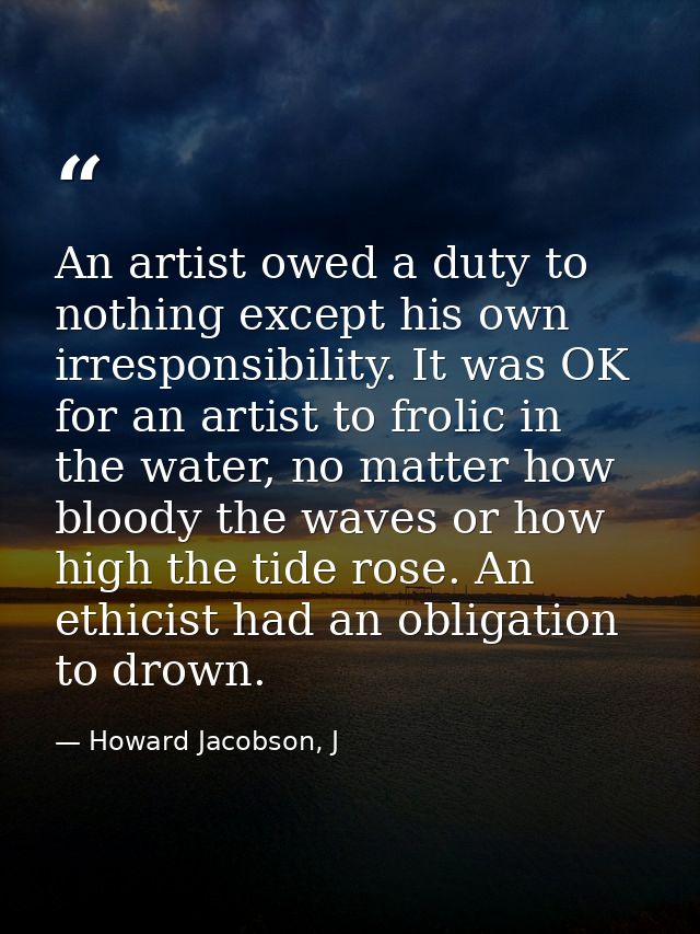 An artist owed a duty to nothing except his own irresponsibility. It was OK for an artist to frolic in the water, no mat — Howard Jacobson, J