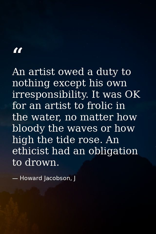 An artist owed a duty to nothing except his own irresponsibility. It was OK for an artist to frolic in the water, no mat — Howard Jacobson, J