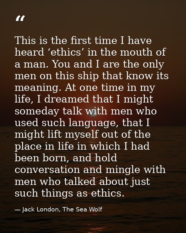 This is the first time I have heard ‘ethics’ in the mouth of a man. You and I are the only men on this ship that know it — Jack London, The Sea Wolf