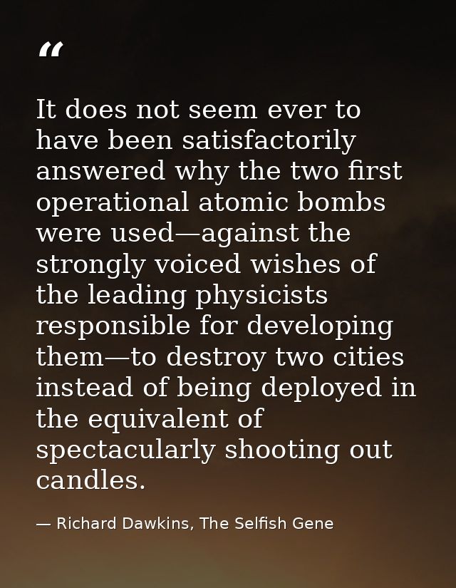 It does not seem ever to have been satisfactorily answered why the two first operational atomic bombs were used—against  — Richard Dawkins, The Selfish Gene