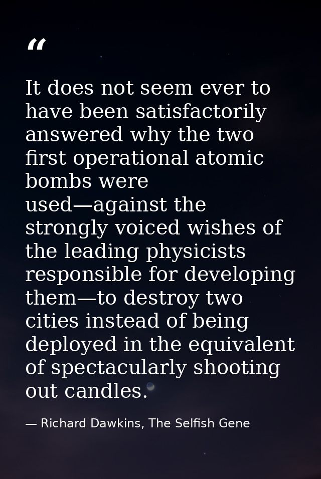 It does not seem ever to have been satisfactorily answered why the two first operational atomic bombs were used—against  — Richard Dawkins, The Selfish Gene