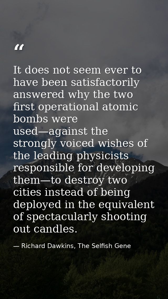 It does not seem ever to have been satisfactorily answered why the two first operational atomic bombs were used—against  — Richard Dawkins, The Selfish Gene