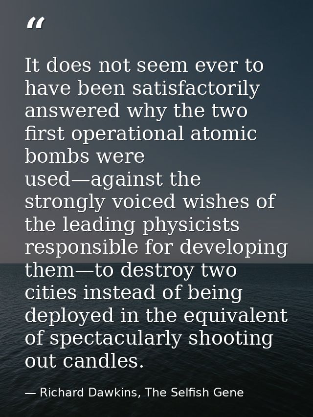 It does not seem ever to have been satisfactorily answered why the two first operational atomic bombs were used—against  — Richard Dawkins, The Selfish Gene