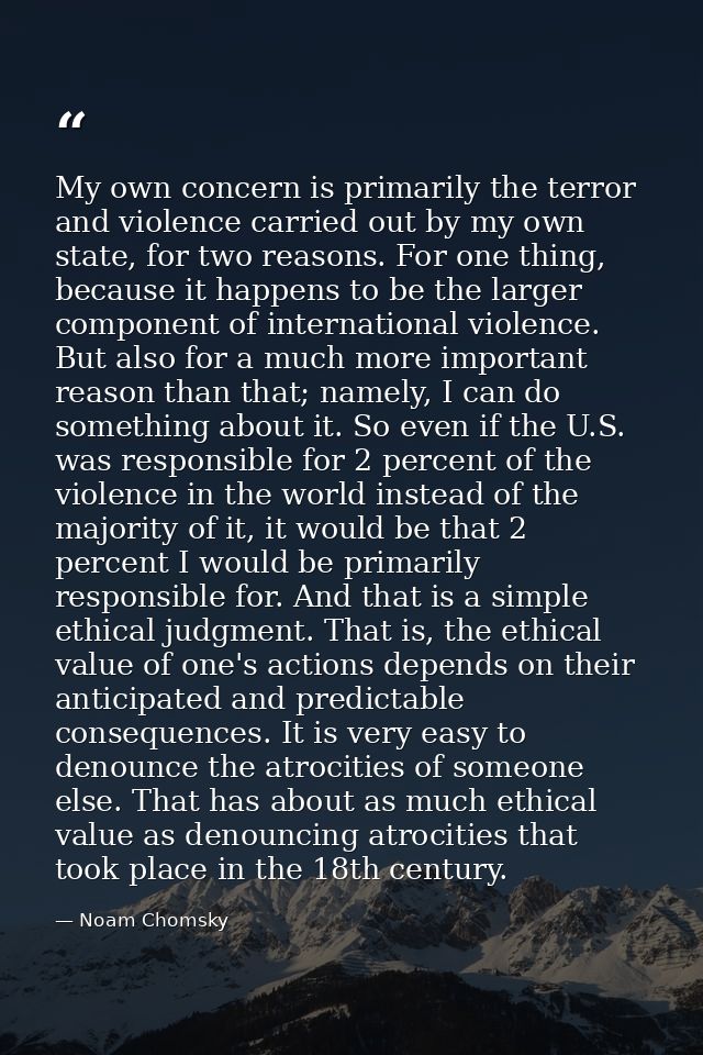 My own concern is primarily the terror and violence carried out by my own state, for two reasons. For one thing, because — Noam Chomsky