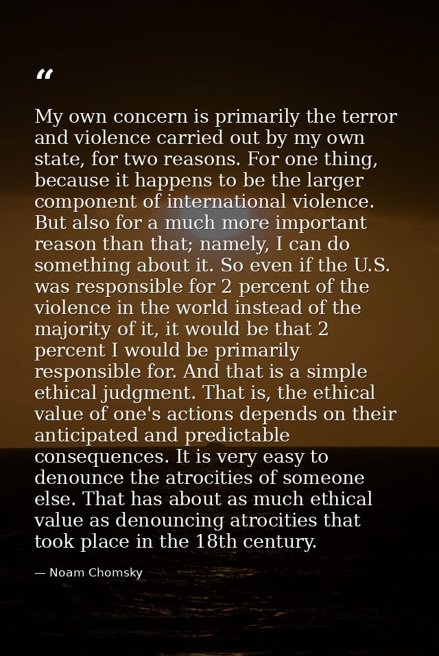My own concern is primarily the terror and violence carried out by my own state, for two reasons. For one thing, because — Noam Chomsky