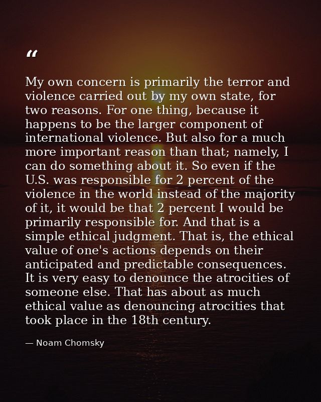 My own concern is primarily the terror and violence carried out by my own state, for two reasons. For one thing, because — Noam Chomsky