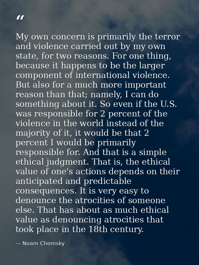 My own concern is primarily the terror and violence carried out by my own state, for two reasons. For one thing, because — Noam Chomsky